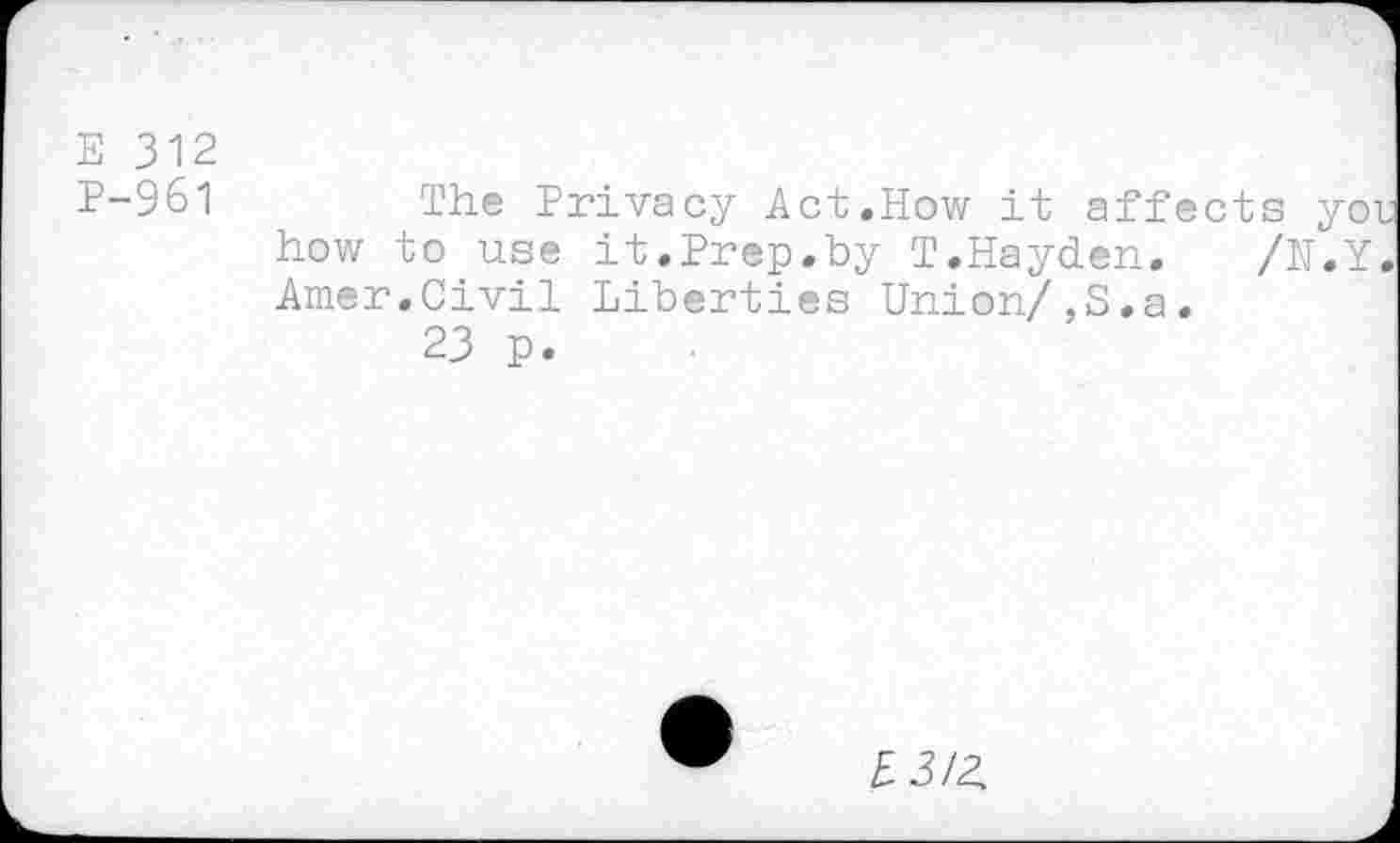 ﻿E 312 P-961
/N.Y
The Privacy Act.How it affects you how to use it.Prep.by T.Hayden. Amer.Civil Liberties Union/,S.a
23 p.
£3/2.